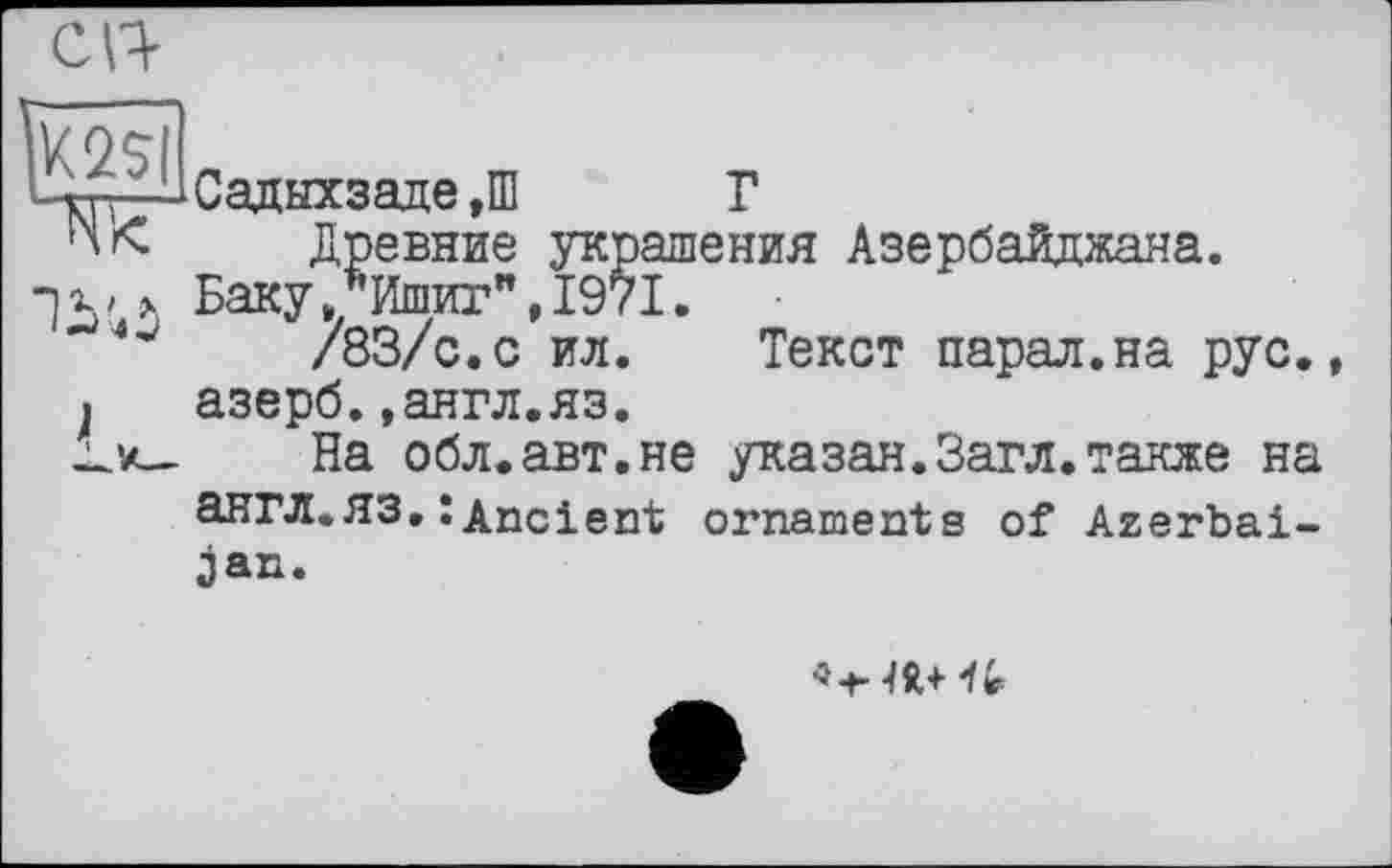 ﻿m
J
Садыхзаде ,Ш Г
Древние украшения Азербайджана.
БакуЛишит",1971.
/83/с.с ил. Текст парад.на рус., азерб.»англ.яз.
На обл.авт.не указан.Загл.также на англ.ЯЗ.: Ancient ornaments of Azerbaijan.
